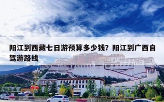阳江到西藏七日游预算多少钱？阳江到广西自驾游路线