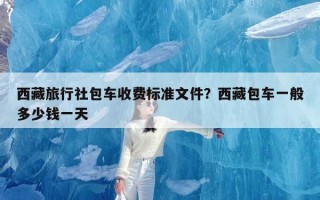 西藏旅行社包车收费标准文件？西藏包车一般多少钱一天