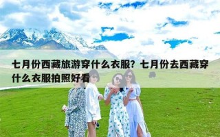 七月份西藏旅游穿什么衣服？七月份去西藏穿什么衣服拍照好看