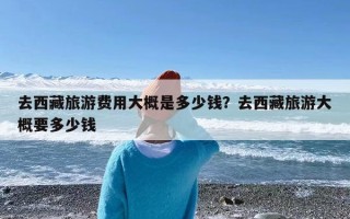 去西藏旅游费用大概是多少钱？去西藏旅游大概要多少钱