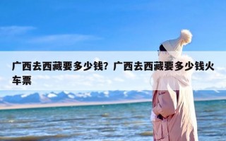 广西去西藏要多少钱？广西去西藏要多少钱火车票