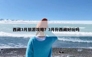 西藏3月旅游攻略？3月份西藏好玩吗