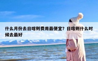 什么月份去日喀则费用最便宜？日喀则什么时候去最好