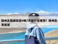 扬州去西藏旅游6晚7天旅行社推荐？扬州出发旅游