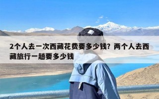 2个人去一次西藏花费要多少钱？两个人去西藏旅行一趟要多少钱