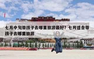 七月中旬带孩子去哪里旅游最好？七月适合带孩子去哪里旅游