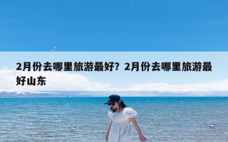 2月份去哪里旅游最好？2月份去哪里旅游最好山东