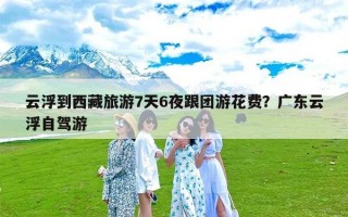 云浮到西藏旅游7天6夜跟团游花费？广东云浮自驾游