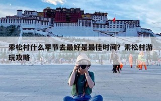 索松村什么季节去最好是最佳时间？索松村游玩攻略