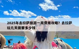 2025年去拉萨旅游一周费用攻略？去拉萨玩几天需要多少钱