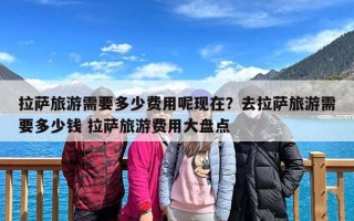 拉萨旅游需要多少费用呢现在？去拉萨旅游需要多少钱 拉萨旅游费用大盘点