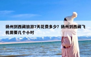 扬州到西藏旅游7天花费多少？扬州到西藏飞机需要几个小时
