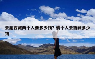 去趟西藏两个人要多少钱？俩个人去西藏多少钱