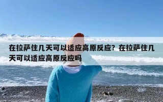 在拉萨住几天可以适应高原反应？在拉萨住几天可以适应高原反应吗
