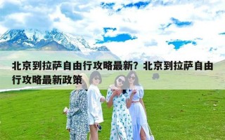 北京到拉萨自由行攻略最新？北京到拉萨自由行攻略最新政策