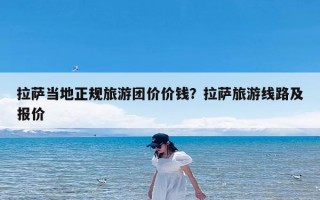 拉萨当地正规旅游团价价钱？拉萨旅游线路及报价