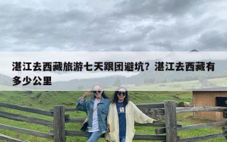 湛江去西藏旅游七天跟团避坑？湛江去西藏有多少公里