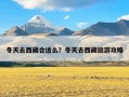 冬天去西藏合适么？冬天去西藏旅游攻略