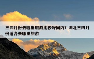 三四月份去哪里旅游比较好国内？湖北三四月份适合去哪里旅游