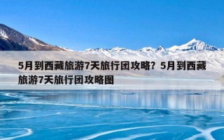 5月到西藏旅游7天旅行团攻略？5月到西藏旅游7天旅行团攻略图