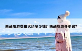 西藏旅游费用大约多少钱？西藏旅游多少钱?