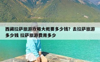 西藏拉萨旅游攻略大概要多少钱？去拉萨旅游多少钱 拉萨旅游费用多少