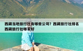 西藏当地旅行社有哪些公司？西藏旅行社排名西藏旅行社哪家好