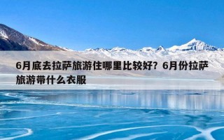 6月底去拉萨旅游住哪里比较好？6月份拉萨旅游带什么衣服
