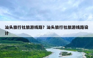 汕头旅行社旅游线路？汕头旅行社旅游线路设计