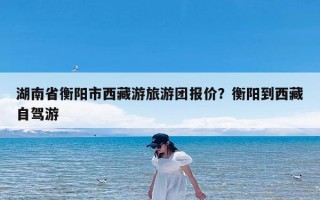 湖南省衡阳市西藏游旅游团报价？衡阳到西藏自驾游