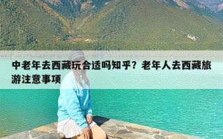 中老年去西藏玩合适吗知乎？老年人去西藏旅游注意事项