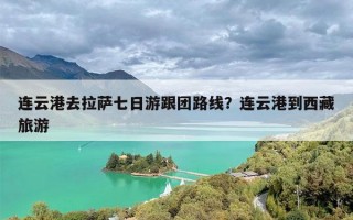 连云港去拉萨七日游跟团路线？连云港到西藏旅游