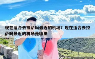 现在适合去拉萨吗最近的机场？现在适合去拉萨吗最近的机场是哪里