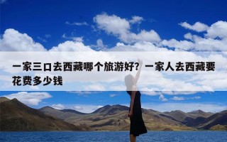 一家三口去西藏哪个旅游好？一家人去西藏要花费多少钱