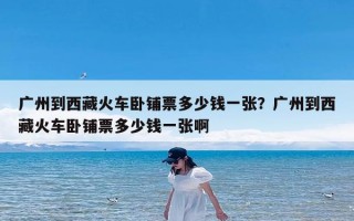 广州到西藏火车卧铺票多少钱一张？广州到西藏火车卧铺票多少钱一张啊