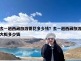 去一趟西藏旅游要花多少钱？去一趟西藏旅游大概多少钱