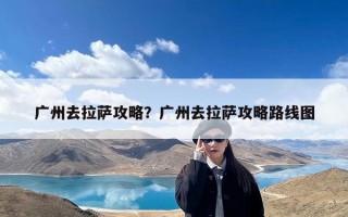 广州去拉萨攻略？广州去拉萨攻略路线图