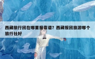 西藏旅行团在哪里报靠谱？西藏报团旅游哪个旅行社好