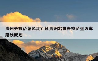 贵州去拉萨怎么走？从贵州出发去拉萨坐火车路线规划