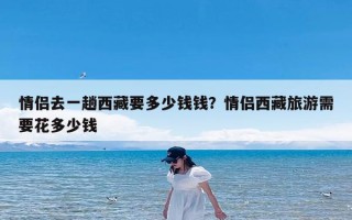 情侣去一趟西藏要多少钱钱？情侣西藏旅游需要花多少钱