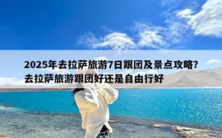2025年去拉萨旅游7日跟团及景点攻略？去拉萨旅游跟团好还是自由行好