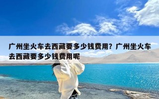 广州坐火车去西藏要多少钱费用？广州坐火车去西藏要多少钱费用呢