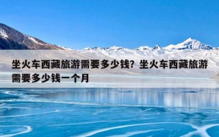 坐火车西藏旅游需要多少钱？坐火车西藏旅游需要多少钱一个月