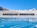 西藏旅游适合线路？西藏旅游景点线路