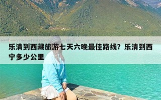 乐清到西藏旅游七天六晚最佳路线？乐清到西宁多少公里