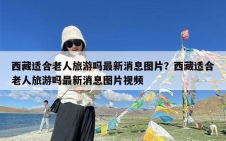 西藏适合老人旅游吗最新消息图片？西藏适合老人旅游吗最新消息图片视频