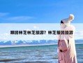 跟团林芝林芝旅游？林芝报团旅游