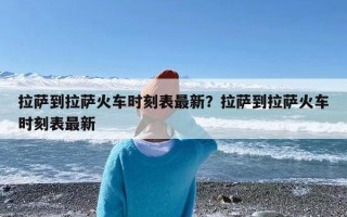 拉萨到拉萨火车时刻表最新？拉萨到拉萨火车时刻表最新