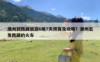 潮州到西藏旅游6晚7天预算及攻略？潮州出发西藏的火车