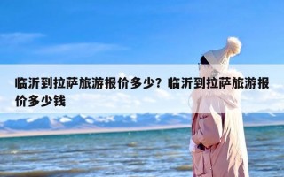 临沂到拉萨旅游报价多少？临沂到拉萨旅游报价多少钱